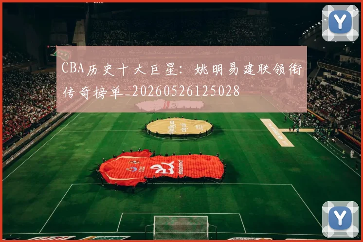 CBA历史十大巨星:姚明易建联领衔传奇榜单_20260526125028