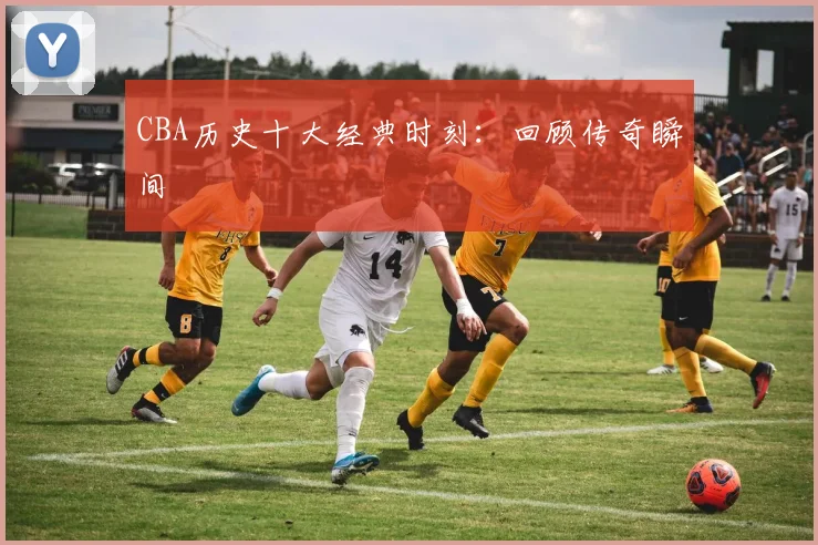 CBA历史十大经典时刻:回顾传奇瞬间