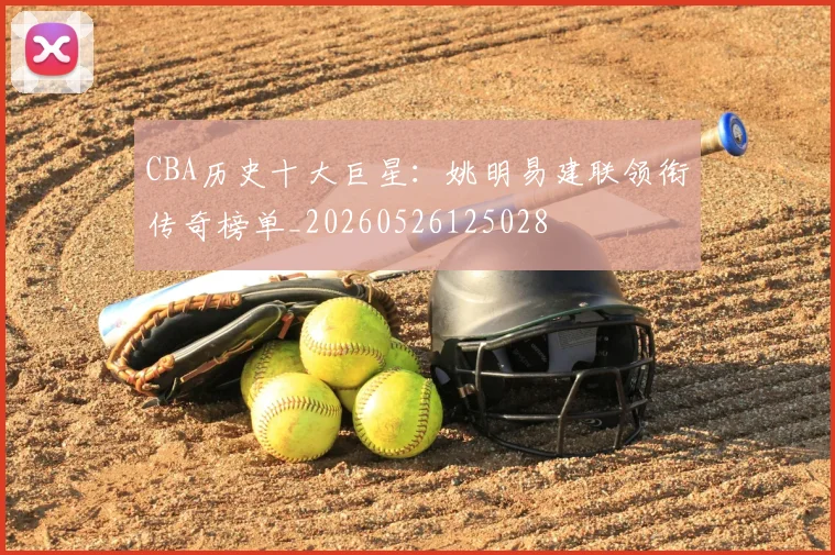 CBA历史十大巨星:姚明易建联领衔传奇榜单_20260526125028